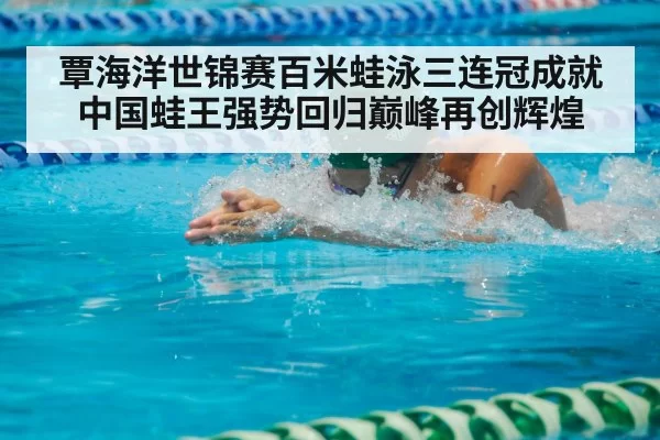 覃海洋世锦赛百米蛙泳三连冠成就中国蛙王强势回归巅峰再创辉煌