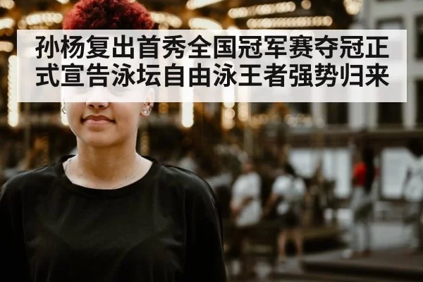 孙杨复出首秀全国冠军赛夺冠正式宣告泳坛自由泳王者强势归来