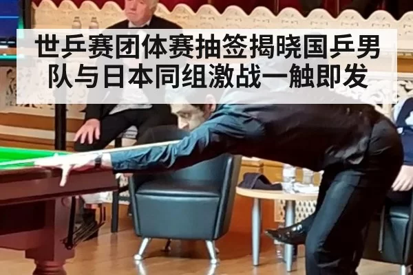 世乒赛团体赛抽签揭晓国乒男队与日本同组激战一触即发