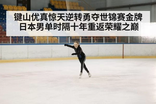 键山优真惊天逆转勇夺世锦赛金牌 日本男单时隔十年重返荣耀之巅