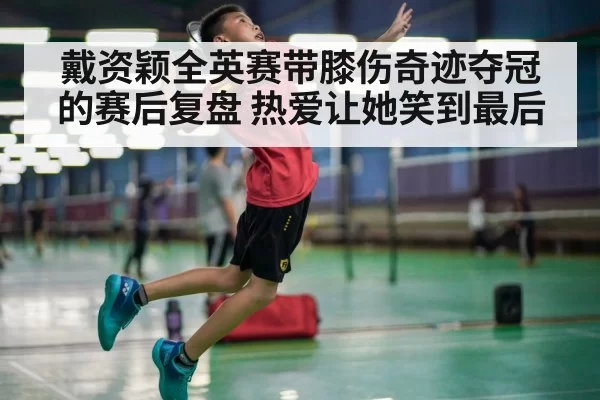 戴资颖全英赛带膝伤奇迹夺冠的赛后复盘 热爱让她笑到最后